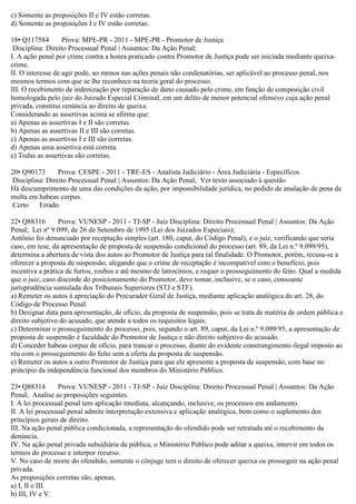 c) Somente as proposições II e IV estão corretas.
d) Somente as proposições I e IV estão corretas.
18• Q117584 Prova: MPE-PR - 2011 - MPE-PR - Promotor de Justiça
Disciplina: Direito Processual Penal | Assuntos: Da Ação Penal;
I. A ação penal por crime contra a honra praticado contra Promotor de Justiça pode ser iniciada mediante queixa-
crime.
II. O interesse de agir pode, ao menos nas ações penais não condenatórias, ser aplicável ao processo penal, nos
mesmos termos com que se lhe reconhece na teoria geral do processo.
III. O recebimento de indenização por reparação de dano causado pelo crime, em função de composição civil
homologada pelo juiz do Juizado Especial Criminal, em um delito de menor potencial ofensivo cuja ação penal
privada, constitui renúncia ao direito de queixa.
Considerando as assertivas acima se afirma que:
a) Apenas as assertivas I e II são corretas.
b) Apenas as assertivas II e III são corretas.
c) Apenas as assertivas I e III são corretas.
d) Apenas uma assertiva está correta.
e) Todas as assertivas são corretas.
20• Q90173 Prova: CESPE - 2011 - TRE-ES - Analista Judiciário - Área Judiciária - Específicos
Disciplina: Direito Processual Penal | Assuntos: Da Ação Penal; Ver texto associado à questão
Há descumprimento de uma das condições da ação, por impossibilidade jurídica, no pedido de anulação de pena de
multa em habeas corpus.
Certo Errado
22• Q88316 Prova: VUNESP - 2011 - TJ-SP - Juiz Disciplina: Direito Processual Penal | Assuntos: Da Ação
Penal; Lei nº 9.099, de 26 de Setembro de 1995 (Lei dos Juizados Especiais);
Antônio foi denunciado por receptação simples (art. 180, caput, do Código Penal), e o juiz, verificando que seria
caso, em tese, da apresentação de proposta de suspensão condicional do processo (art. 89, da Lei n.º 9.099/95),
determina a abertura de vista dos autos ao Promotor de Justiça para tal finalidade. O Promotor, porém, recusa-se a
oferecer a proposta de suspensão, alegando que o crime de receptação é incompatível com o benefício, pois
incentiva a prática de furtos, roubos e até mesmo de latrocínios, e requer o prosseguimento do feito. Qual a medida
que o juiz, caso discorde do posicionamento do Promotor, deve tomar, inclusive, se o caso, consoante
jurisprudência sumulada dos Tribunais Superiores (STJ e STF).
a) Remeter os autos à apreciação do Procurador Geral de Justiça, mediante aplicação analógica do art. 28, do
Código de Processo Penal.
b) Designar data para apresentação, de ofício, da proposta de suspensão, pois se trata de matéria de ordem pública e
direito subjetivo do acusado, que atende a todos os requisitos legais.
c) Determinar o prosseguimento do processo, pois, segundo o art. 89, caput, da Lei n.º 9.099/95, a apresentação de
proposta de suspensão é faculdade do Promotor de Justiça e não direito subjetivo do acusado.
d) Conceder habeas corpus de ofício, para trancar o processo, diante do evidente constrangimento ilegal imposto ao
réu com o prosseguimento do feito sem a oferta da proposta de suspensão.
e) Remeter os autos a outro Promotor de Justiça para que ele apresente a proposta de suspensão, com base no
princípio da independência funcional dos membros do Ministério Público.
23• Q88314 Prova: VUNESP - 2011 - TJ-SP - Juiz Disciplina: Direito Processual Penal | Assuntos: Da Ação
Penal; Analise as proposições seguintes.
I. A lei processual penal tem aplicação imediata, alcançando, inclusive, os processos em andamento.
II. A lei processual penal admite interpretação extensiva e aplicação analógica, bem como o suplemento dos
princípios gerais de direito.
III. Na ação penal pública condicionada, a representação do ofendido pode ser retratada até o recebimento da
denúncia.
IV. Na ação penal privada subsidiária da pública, o Ministério Público pode aditar a queixa, intervir em todos os
termos do processo e interpor recurso.
V. No caso de morte do ofendido, somente o cônjuge tem o direito de oferecer queixa ou prosseguir na ação penal
privada.
As proposições corretas são, apenas,
a) I, II e III.
b) III, IV e V.
 