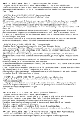 3• Q291071 Prova: CESPE - 2012 - TJ-AC - Técnico Judiciário - Área Judiciária
Disciplina: Direito Processual Penal | Assuntos: Denúncia e Queixa; Ver texto associado à questão
A renúncia ao exercício do direito de queixa por declaração assinada pelo ofendido, por seu representante legal ou
procurador com poderes especiais, em relação a um dos autores do crime, a todos se estenderá.
Certo Errado
4• Q287518 Prova: MPE-SP - 2012 - MPE-SP - Promotor de Justiça
Disciplina: Direito Processual Penal | Assuntos: Denúncia e Queixa;
É correto afirmar:
a) O prazo para o oferecimento da denúncia, como regra geral, é de 5 (cinco) dias se o réu estiver preso e de 15
(quinze) dias se estiver solto ou afiançado; tratando-se de crime de tráfico de entorpecentes descrito na Lei no
11.343/2006, o prazo é de 10 (dez) dias se o réu estiver preso e de 30 (trinta) dias se estiver solto.
b) O prazo para o aditamento pelo Ministério Público da queixa oferecida na ação penal privada subsidiária é de 5
(cinco) dias.
c) O número máximo de testemunhas a serem arroladas na denúncia é 8 (oito) no procedimento ordinário e no
procedimento relativo aos processos de competência do Tribunal do Júri e 3 (três) no procedimento sumário.
d) A descrição na denúncia de um fato típico acobertado por uma causa de exclusão da antijuridicidade constitui
razão suficiente para sua rejeição.
e) A ausência de representação do ofendido, nas ações públicas condicionadas, não impede o oferecimento da
denúncia, admitindo-se que a omissão seja suprida a qualquer tempo, antes da sentença final.
5• Q286518 Prova: MPE-PR - 2012 - MPE-PR - Promotor de Justiça
Disciplina: Direito Processual Penal | Assuntos: Da Ação Penal; Denúncia e Queixa;
Em processo no qual o Ministério Público ofereceu denúncia por crime de furto simples (art. 155, “caput”, CP), o
juízo singular, ao receber os autos para sentença, levanta a hipótese, com base na prova produzida na instrução
criminal, de uso de violência na subtração:
a) Diante da possibilidade de nova definição jurídica do fato, com agravamento de pena, em observância ao
princípio da ampla defesa, o juízo determinará a intimação do defensor, que poderá requerer a produção de novas
provas;
b) Desde que descritas na denúncia a subtração do bem e a intenção do acusado de se tornar dono, o juiz poderá
condenar pelo roubo, por se tratar de hipótese de emendatio libelli;
c) O magistrado remeterá os autos ao Promotor de Justiça, que, em observância à prova colhida, ficará vinculado à
adequação da acusação para roubo;
d) Se o Promotor manter a acusação original, só restará ao juiz condenar ou absolver o acusado pelo crime de furto,
pelo princípio da correlação da sentença com a imputação da denúncia;
e) Considerada pelo Promotor incabível a mudança da imputação, se o juiz discordar, deverá remeter os autos à
Procuradoria-Geral de Justiça para solução do impasse.
6• Q259274 Prova: CESPE - 2012 - TRE-RJ - Analista Judiciário - Área Administrativa
Disciplina: Direito Processual Penal | Assuntos: Processos Especiais; Denúncia e Queixa;
Ver texto associado à questão
Ao julgar processos que discutam crimes de responsabilidade dos funcionários públicos, o juiz deverá rejeitar a
denúncia, em despacho fundamentado, se estiver convencido, pela resposta do acusado ou do seu defensor, da
inexistência do crime ou da improcedência da ação.
Certo Errado
7• Q236226 Prova: FCC - 2012 - MPE-PE - Analista Ministerial - Área Jurídica
Disciplina: Direito Processual Penal | Assuntos: Denúncia e Queixa;
Uma denúncia está assim redigida: “José da Silva, no mês de agosto de 2011, praticou crime de peculato.
Denuncio-o, por isso, como incurso no art. 312 do Código Penal”. Essa denúncia deve ser
a) recebida, porque contém dados suficientes para que o réu possa dela se defender.
b) recebida, porque menciona a época aproximada do fato, o nome do réu e o delito de que é acusado.
c) rejeitada, porque não contém o rol de testemunhas.
d) recebida, porque os detalhes e circunstâncias do fato constam do inquérito policial.
e) rejeitada, por inépcia, uma vez que não descreve o fato criminoso com todas as suas circunstâncias.
1• Q275171 Prova: CESPE - 2012 - TJ-RO - Analista - Processual Disciplina: Direito Processual Penal |
Assuntos: Procedimento Penal; Procedimento Sumário; Procedimento ordinário;
Em relação aos procedimentos regulados pela legislação processual penal, assinale a opção correta.
 