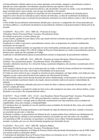a) O procedimento ordinário aplica-se aos crimes apenados com reclusão, enquanto o procedimento sumário é
aplicado aos crimes apenados com detenção cuja pena máxima seja superior a dois anos.
b) Nas infrações penais de menor potencial ofensivo, não encontrado o réu para ser citado, o juiz encaminhará as
peças existentes para o juízo comum, caso em que será adotado o rito sumário.
c) No procedimento sumário, poderão ser inquiridas até oito testemunhas e a audiência de instrução para a
respectiva oitiva deverá ser realizada no prazo máximo de trinta dias, a contar do recebimento da denúncia.
d) O prazo peremptório para a conclusão do procedimento instrutório nos crimes dolosos contra a vida é de sessenta
dias.
e) Nos moldes do procedimento anteriormente adotado para o processo e o julgamento dos crimes praticados por
servidores públicos, o recebimento da denúncia no procedimento ordinário se dá posteriormente à defesa prévia do
acusado.
2• Q286670 Prova: FCC - 2012 - MPE-AL - Promotor de Justiça
Disciplina: Direito Processual Penal | Assuntos: Procedimento Penal;
Em relação ao processo, é correto afirmar que
a) será sumário, quando tiver por objeto crime cuja sanção máxima cominada seja igual ou inferior a quatro anos de
pena privativa de liberdade.
b) aplicam-se a todos os processos o procedimento comum, salvo as disposições em contrário estabelecidas
unicamente em lei especial.
c) no processo ordinário poderão ser inquiridas até cinco testemunhas arroladas pela acusação e cinco pela defesa.
d) as disposições dos artigos 395 a 398 do Código de Processo Penal aplicam-se a todos os procedimentos penais de
primeiro grau, ainda que não regulados no Código.
e) aplicam-se subsidiariamente apenas ao procedimento sumário as disposições do procedimento ordinário.
3• Q286520 Prova: MPE-PR - 2012 - MPE-PR - Promotor de Justiça Disciplina: Direito Processual Penal |
Assuntos: Atos jurisdicionais penais; Procedimento Penal; Procedimento ordinário;
Assinale a alternativa incorreta. Se o oficial de Justiça, na primeira diligência, não encontra o acusado para citá-lo
pessoalmente:
a) Se surgirem indícios de que o réu se oculta para não ser citado, o oficial de Justiça certificará tal circunstância e
efetivará citação por hora certa, observadas as formalidades da lei processual;
b) Vindo aos autos notícia de que o acusado se encontra em país estrangeiro, em lugar sabido, será citado por carta
rogatória, ao que o prazo prescricional ficará suspenso até oferecimento de defesa;
c) Caberá habeas corpus contra decisão de prisão preventiva fundamentada, exclusivamente, no fato do acusado não
ter sido encontrado na primeira tentativa de citação, mesmo existentes indícios de autoria e materialidade da
infração;
d) Negativas as diligências realizadas pelo juízo no intuito de obter o endereço atualizado do denunciado, será
cabível a citação por edital;
e) Se, posteriormente, o acusado for citado por hora certa e não comparecer aos autos, nem oferecer defesa, o juízo
declarará a sua revelia e lhe nomeará defensor dativo.
4• Q276717 Prova: CESPE - 2012 - TJ-AC - Juiz Disciplina: Direito Processual Penal | Assuntos: Procedimento
Penal; Com base no que dispõe o CPP sobre procedimentos criminais, assinale a opção correta.
a) No processo comum, o acusado pode ser absolvido sumariamente caso haja manifesta causa excludente da
culpabilidade, como, por exemplo, a inimputabilidade.
b) A denúncia deve ser rejeitada em caso de manifesta causa excludente da ilicitude do fato, como, por exemplo,
legítima defesa própria.
c) O procedimento de instrução preliminar ou de formação de culpa do tribunal do júri deve, estando o réu preso,
ser concluído em até cento e vinte dias.
d) Durante os debates, no procedimento do tribunal do júri, as partes podem fazer referência aos fundamentos da
decisão de pronúncia, cabendo ao juiz presidente esclarecer aos jurados que eles não estão a ela vinculados.
e) É permitido ao MP, ao assistente, ao querelante e ao defensor, nessa ordem, formular perguntas diretamente ao
acusado; os jurados, por sua vez, devem formular perguntas por intermédio do juiz.
5• Q253824 Prova: FCC - 2012 - DPE-PR - Defensor Público
Disciplina: Direito Processual Penal | Assuntos: Procedimento Penal;
A disciplina dos procedimentos no Código de Processo Penal sofreu profunda reformulação no ano de 2008. Sobre
este assunto analise as afirmações abaixo.
I. O princípio da identidade física no Processo Penal observa as limitações do art. 132 do CPC, conforme vem
assentando a jurisprudência dos tribunais superiores.
 