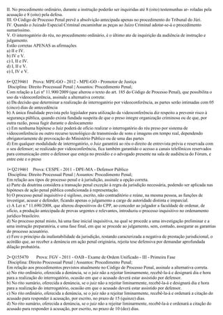 II. No procedimento ordinário, durante a instrução poderão ser inquiridas até 8 (oito) testemunhas ar- roladas pela
acusação e 8 (oito) pela defesa.
III. O Código de Processo Penal prevê a absolvição antecipada apenas no procedimento do Tribunal do Júri.
IV. Quando o Juizado Especial Criminal encaminhar as peças ao Juízo Criminal adotar-se-á o procedimento
sumaríssimo.
V. O interrogatório do réu, no procedimento ordinário, é o último ato de inquirição da audiência de instrução e
julgamento.
Estão corretas APENAS as afirmações
a) II e IV.
b) IV e V.
c) I, II e IV.
d) I, II e V.
e) I, IV e V.
6• Q239461 Prova: MPE-GO - 2012 - MPE-GO - Promotor de Justiça
Disciplina: Direito Processual Penal | Assuntos: Procedimento Penal;
Com relação a Lei nº 11.900/2009 (que alterou o texto do art. 185 do Código de Processo Penal), que possibilita o
uso da videoconferência, assinale a alternativa correta:
a) Da decisão que determinar a realização de interrogatório por videoconferência, as partes serão intimadas com 05
(cinco) dias de antecedência
b) A única finalidade prevista pelo legislador para utilização da videoconferência diz respeito a prevenir risco à
segurança pública, quando exista fundada suspeita de que o preso integre organização criminosa ou de que, por
outra razão, possa fugir durante o deslocamento
c) Em nenhuma hipótese o Juiz poderá de ofício realizar o interrogatório do réu preso por sistema de
videoconferência ou outro recurso tecnológico de transmissão de sons e imagens em tempo real, dependendo
obrigatoriamente de provocação do Ministério Público ou de uma das partes
d) Em qualquer modalidade de interrogatório, o Juiz garantirá ao réu o direito de entrevista prévia e reservada com
o seu defensor; se realizado por videoconferência, fica também garantido o acesso a canais telefônicos reservados
para comunicação entre o defensor que esteja no presídio e o advogado presente na sala de audiência do Fórum, e
entre este e o preso
1• Q219461 Prova: CESPE - 2011 - DPE-MA - Defensor Público
Disciplina: Direito Processual Penal | Assuntos: Procedimento Penal;
Em relação aos tipos de processo penal e à jurisdição, assinale a opção correta.
a) Parte da doutrina considera a transação penal exceção à regra da jurisdição necessária, podendo ser aplicada nas
hipóteses de ação penal pública condicionada à representação.
b) O processo penal inquisitivo é sigiloso, escrito, não contraditório e reúne, na mesma pessoa, as funções de
investigar, acusar e defender, ficando apenas o julgamento a cargo de autoridade distinta e imparcial.
c) A Lei n.º 11.690/2008, que alterou dispositivos do CPP, ao conceder ao julgador a faculdade de ordenar, de
ofício, a produção antecipada de provas urgentes e relevantes, introduziu o processo inquisitivo no ordenamento
jurídico brasileiro.
d) No processo penal misto, há uma fase inicial inquisitiva, na qual se procede a uma investigação preliminar e a
uma instrução preparatória, e uma fase final, em que se procede ao julgamento, sem, contudo, assegurar as garantias
do processo acusatório.
e) Fere o princípio da inafastabilidade da jurisdição, restando caracterizada a negativa de prestação jurisdicional, o
acórdão que, ao receber a denúncia em ação penal originária, rejeita tese defensiva por demandar aprofundada
dilação probatória.
2• Q155470 Prova: FGV - 2011 - OAB - Exame de Ordem Unificado - III - Primeira Fase
Disciplina: Direito Processual Penal | Assuntos: Procedimento Penal;
Em relação aos procedimentos previstos atualmente no Código de Processo Penal, assinale a alternativa correta.
a) No rito ordinário, oferecida a denúncia, se o juiz não a rejeitar liminarmente, recebê-la-á e designará dia e hora
para a realização do interrogatório, ocasião em que o acusado deverá estar assistido por defensor.
b) No rito sumário, oferecida a denúncia, se o juiz não a rejeitar liminarmente, recebê-la-á e designará dia e hora
para a realização do interrogatório, ocasião em que o acusado deverá estar assistido por defensor.
c) No rito ordinário, oferecida a denúncia, se o juiz não a rejeitar liminarmente, recebê-la-á e ordenará a citação do
acusado para responder à acusação, por escrito, no prazo de 15 (quinze) dias.
d) No rito sumário, oferecida a denúncia, se o juiz não a rejeitar liminarmente, recebê-la-á e ordenará a citação do
acusado para responder à acusação, por escrito, no prazo de 10 (dez) dias.
 