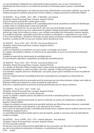 c) é um procedimento indispensável ao oferecimento da peça acusatória, uma vez que é instrumento de
identificação das fontes de prova e de colheita de elementos de informação quanto à autoria e materialidade
delitiva.
d) é procedimento administrativo, de caráter pré-processual, ordinariamente vocacionado a subsidiar, nos casos de
infrações perseguíveis mediante ação penal de iniciativa pública, a atuação persecutória do Ministério Público.
22• Q303093 Prova: CESPE - 2013 - TRF - 2ª REGIÃO - Juiz Federal
Disciplina: Direito Processual Penal | Assuntos: Inquérito Policial;
Acerca do inquérito policial (IP), assinale opção correta.
a) Mesmo em caso de sigilo decretado no IP, a autoridade policial terá de encaminhar ao instituto de identificação
os dados relativos à infração penal e à pessoa do indiciado.
b) O advogado tem direito de vista aos autos do IP, salvo nos casos de decretação de sigilo.
c) Qualquer pessoa do povo que tiver conhecimento de qualquer infração penal poderá comunicá-la à autoridade
policial, que, então, deverá reduzi-la a termo e, caso verifique a procedência das informações, instaurar inquérito.
d) A pedido do indiciado, a autoridade policial deverá instaurar o contraditório e a ampla defesa no curso do IP.
e) Nos crimes hediondos, o IP pode ser instaurado com base apenas em denúncia anônima encaminhada a delegado
de polícia, a membro do MP ou a juiz, por constituir indício da prática de crime.
23• Q302557 Prova: UEG - 2013 - PC-GO - Escrivão de Polícia Civil
Disciplina: Direito Processual Penal | Assuntos: Inquérito Policial;
O inquérito policial
a) deve ser submetido ao contraditório, nos casos em que o investigado estiver preso.
b) é sigiloso, não podendo o defensor, no interesse de seu representado, ter acesso aos elementos de informação
produzidos.
c) poderá ser arquivado por determinação da autoridade policial.
d) é procedimento inquisitório e preparatório, presidido pela autoridade policial.
24• Q302558 Prova: UEG - 2013 - PC-GO - Escrivão de Polícia Civil
Disciplina: Direito Processual Penal | Assuntos: Inquérito Policial;
Se o membro do Ministério Público Estadual requer o arquivamento do inquérito policial, mas se o magistrado
considerar improcedentes as razões invocadas, o juiz deve, segundo o Código de Processo Penal:
a) encaminhar o inquérito policial ao ofendido para, caso queira, propor queixa subsidiária ou insistir no pedido de
arquivamento.
b) enviar o inquérito policial à autoridade policial para continuidade das investigações ou oferecimento da
denúncia.
c) remeter o inquérito policial ao procurador-geral de justiça para que este ofereça denúncia, designe outro órgão do
Ministério Público para oferecê-la ou insista no pedido de arquivamento.
d) devolver o inquérito policial ao promotor de justiça determinando que este ofereça a denúncia.
25• Q300471 Prova: FCC - 2013 - TJ-PE - Juiz
Disciplina: Direito Processual Penal | Assuntos: Inquérito Policial;
Em relação ao inquérito policial, é correto afirmar que
a) uma vez relatado o inquérito policial, não poderá ser devolvido à autoridade policial, a requerimento do
Ministério Público.
b) o sigilo total do inquérito policial pode ser oposto ao indiciado, de acordo com entendimento sumulado do
Supremo Tribunal Federal.
c) depois de ordenado seu arquivamento pela autoridade judiciária, por falta de base para a denúncia, a autoridade
policial poderá proceder a novas pesquisas, se de outras provas tiver notícia.
d) nos crimes de ação penal privada, a autoridade policial pode iniciar o inquérito policial mediante notícia de crime
formulada por qualquer do povo.
e) a autoridade policial poderá mandar arquivar autos de inquérito, quando se convencer acerca da atipicidade da
conduta investigada.
26• Q297861 Prova: CESPE - 2013 - CNJ - Analista Judiciário - Área Judiciária
Disciplina: Direito Processual Penal | Assuntos: Inquérito Policial;
Ver texto associado à questão
Em que pese a previsão constitucional de publicidade dos atos processuais, isso não ocorre no inquérito policial
que, por ser procedimento administrativo informativo, é acobertado pelo sigilo.
Certo Errado
 