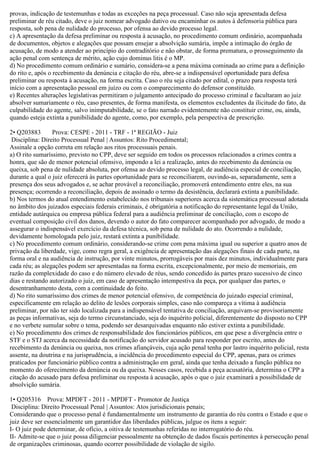 provas, indicação de testemunhas e todas as exceções na peça processual. Caso não seja apresentada defesa
preliminar de réu citado, deve o juiz nomear advogado dativo ou encaminhar os autos à defensoria pública para
resposta, sob pena de nulidade do processo, por ofensa ao devido processo legal.
c) A apresentação da defesa preliminar ou resposta à acusação, no procedimento comum ordinário, acompanhada
de documentos, objetos e alegações que possam ensejar a absolvição sumária, impõe a intimação do órgão de
acusação, de modo a atender ao princípio do contraditório e não obstar, de forma prematura, o prosseguimento da
ação penal com sentença de mérito, ação cujo dominus litis é o MP.
d) No procedimento comum ordinário e sumário, considera-se a pena máxima cominada ao crime para a definição
do rito e, após o recebimento da denúncia e citação do réu, abre-se a indispensável oportunidade para defesa
preliminar ou resposta à acusação, na forma escrita. Caso o réu seja citado por edital, o prazo para resposta terá
início com a apresentação pessoal em juízo ou com o comparecimento do defensor constituído.
e) Recentes alterações legislativas permitiram o julgamento antecipado do processo criminal e facultaram ao juiz
absolver sumariamente o réu, caso presentes, de forma manifesta, os elementos excludentes da ilicitude do fato, da
culpabilidade do agente, salvo inimputabilidade, se o fato narrado evidentemente não constituir crime, ou, ainda,
quando esteja extinta a punibilidade do agente, como, por exemplo, pela perspectiva de prescrição.
2• Q203883 Prova: CESPE - 2011 - TRF - 1ª REGIÃO - Juiz
Disciplina: Direito Processual Penal | Assuntos: Rito Procedimental;
Assinale a opção correta em relação aos ritos processuais penais.
a) O rito sumaríssimo, previsto no CPP, deve ser seguido em todos os processos relacionados a crimes contra a
honra, que são de menor potencial ofensivo, impondo a lei a realização, antes do recebimento da denúncia ou
queixa, sob pena de nulidade absoluta, por ofensa ao devido processo legal, de audiência especial de conciliação,
durante a qual o juiz oferecerá às partes oportunidade para se reconciliarem, ouvindo-as, separadamente, sem a
presença dos seus advogados e, se achar provável a reconciliação, promoverá entendimento entre eles, na sua
presença; ocorrendo a reconciliação, depois de assinado o termo da desistência, declarará extinta a punibilidade.
b) Nos termos do atual entendimento estabelecido nos tribunais superiores acerca da sistemática processual adotada
no âmbito dos juizados especiais federais criminais, é obrigatória a notificação do representante legal da União,
entidade autárquica ou empresa pública federal para a audiência preliminar de conciliação, com o escopo de
eventual composição civil dos danos, devendo o autor do fato comparecer acompanhado por advogado, de modo a
assegurar o indispensável exercício da defesa técnica, sob pena de nulidade do ato. Ocorrendo a nulidade,
devidamente homologada pelo juiz, restará extinta a punibilidade.
c) No procedimento comum ordinário, considerando-se crime com pena máxima igual ou superior a quatro anos de
privação da liberdade, vige, como regra geral, a exigência de apresentação das alegações finais de cada parte, na
forma oral e na audiência de instrução, por vinte minutos, prorrogáveis por mais dez minutos, individualmente para
cada réu; as alegações podem ser apresentadas na forma escrita, excepcionalmente, por meio de memoriais, em
razão da complexidade do caso e do número elevado de réus, sendo concedido às partes prazo sucessivo de cinco
dias e restando autorizado o juiz, em caso de apresentação intempestiva da peça, por qualquer das partes, o
desentranhamento desta, com a continuidade do feito.
d) No rito sumaríssimo dos crimes de menor potencial ofensivo, de competência do juizado especial criminal,
especificamente em relação ao delito de lesões corporais simples, caso não compareça a vítima à audiência
preliminar, por não ter sido localizada para a indispensável tentativa de conciliação, arquivam-se provisoriamente
as peças informativas, seja do termo circunstanciado, seja do inquérito policial, diferentemente do disposto no CPP
e no verbete sumular sobre o tema, podendo ser desarquivadas enquanto não estiver extinta a punibilidade.
e) No procedimento dos crimes de responsabilidade dos funcionários públicos, em que pese a divergência entre o
STF e o STJ acerca da necessidade da notificação do servidor acusado para responder por escrito, antes do
recebimento da denúncia ou queixa, nos crimes afiançáveis, cuja ação penal tenha por lastro inquérito policial, resta
assente, na doutrina e na jurisprudência, a incidência do procedimento especial do CPP, apenas, para os crimes
praticados por funcionário público contra a administração em geral, ainda que tenha deixado a função pública no
momento do oferecimento da denúncia ou da queixa. Nesses casos, recebida a peça acusatória, determina o CPP a
citação do acusado para defesa preliminar ou resposta à acusação, após o que o juiz examinará a possibilidade de
absolvição sumária.
1• Q205316 Prova: MPDFT - 2011 - MPDFT - Promotor de Justiça
Disciplina: Direito Processual Penal | Assuntos: Atos jurisdicionais penais;
Considerando que o processo penal é fundamentalmente um instrumento de garantia do réu contra o Estado e que o
juiz deve ser essencialmente um garantidor das liberdades públicas, julgue os itens a seguir:
I- O juiz pode determinar, de ofício, a oitiva de testemunhas referidas no interrogatório do réu.
II- Admite-se que o juiz possa diligenciar pessoalmente na obtenção de dados fiscais pertinentes à persecução penal
de organizações criminosas, quando ocorrer possibilidade de violação de sigilo.
 