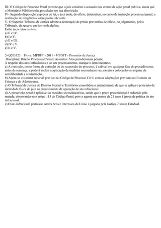 III- O Código de Processo Penal permite que o juiz condene o acusado nos crimes de ação penal pública, ainda que
o Ministério Público tenha postulado por sua absolvição.
IV- Segundo disposição expressa de lei, o juiz pode, de ofício, determinar, no curso da instrução processual penal, a
realização de diligências sobre ponto relevante.
V- O Superior Tribunal de Justiça admite a decretação de prisão preventiva de ofício, no julgamento, pelos
Tribunais, de recurso exclusivo da defesa.
Estão incorretos os itens:
a) II e IV.
b) I e V.
c) II e III.
d) IV e V.
e) II e V.
2• Q205323 Prova: MPDFT - 2011 - MPDFT - Promotor de Justiça
Disciplina: Direito Processual Penal | Assuntos: Atos jurisdicionais penais;
A respeito dos atos infracionais e de seu processamento, marque o item incorreto:
a) A remissão, como forma de extinção ou de suspensão do processo, é cabível em qualquer fase do procedimento,
antes da sentença, e poderá incluir a aplicação de medidas socioeducativas, exceto a colocação em regime de
semiliberdade e a internação.
b) Adota-se o sistema recursal previsto no Código de Processo Civil, com as adaptações previstas no Estatuto da
Criança e do Adolescente.
c) O Tribunal de Justiça do Distrito Federal e Territórios consolidou o entendimento de que se aplica o princípio da
identidade física do juiz ao procedimento de apuração de ato infracional.
d) A prescrição penal é aplicável às medidas sócioeducativas, sendo que o prazo prescricional é reduzido pela
metade, observando-se o artigo 115 do Código Penal, pois o agente era menor de 21 anos à época da prática do ato
infracional.
e) O ato infracional praticado contra bens e interesses da União é julgado pela Justiça Comum Estadual.
 