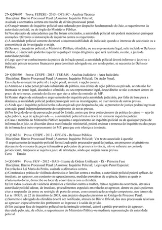 27• Q298697 Prova: FEPESE - 2013 - DPE-SC - Analista Técnico
Disciplina: Direito Processual Penal | Assuntos: Inquérito Policial;
Assinale a alternativa correta em matéria de direito processual penal.
a) O arquivamento do inquérito policial será ordenado por despacho fundamentado do Juiz, a requerimento da
autoridade policial, ou do órgão do Ministério Público.
b) Nos atestados de antecedentes que lhe forem solicitados, a autoridade policial não poderá mencionar quaisquer
anotações referentes a instauração de inquérito contra os requerentes.
c) A autoridade policial somente decretará a incomunicabilidade do indiciado quando o interesse da sociedade ou a
conveniência da investigação o exigir.
d) Durante o inquérito policial, o Ministério Público, ofendido, ou seu representante legal, nele incluído o Defensor
Público, e o indiciado poderão requerer a qualquer tempo diligência, que será realizada, ou não, a juízo da
autoridade policial.
e) Logo que tiver conhecimento da prática da infração penal, a autoridade policial deverá informar o juízo se o
indiciado possuir recursos financeiros para constituir advogado ou, em sendo pobre, se necessita de Defensor
Público.
28• Q289506 Prova: CESPE - 2013 - TRE-MS - Analista Judiciário - Área Judiciária
Disciplina: Direito Processual Penal | Assuntos: Inquérito Policial; Da Ação Penal;
Em relação ao inquérito policial e à ação penal, assinale a opção correta.
a) Admite-se a ação penal privada subsidiária da pública, nos crimes de ação pública ou privada, se esta não for
intentada no prazo legal, decaindo o ofendido, ou seu representante legal, desse direito se não o exercer dentro do
prazo de seis meses, contado do dia em que vier a saber da omissão do MP.
b) Mesmo depois de ordenado o arquivamento do inquérito pela autoridade judiciária, por falta de base para a
denúncia, a autoridade policial poderá prosseguir com as investigações, se tiver notícia de outras provas.
c) Ainda que o inquérito policial tenha sido arquivado por despacho do juiz, o promotor de justiça poderá ingressar
com ação penal independentemente do surgimento de novas provas.
d) Por força do dever de persecução penal do Estado, assim que tiver conhecimento da prática de crime — seja de
ação pública, seja de ação privada —, a autoridade policial terá o dever de instaurar inquérito policial.
e) Caso o membro do Ministério Público requeira o arquivamento de inquérito policial ou de quaisquer peças de
informação, o juiz, se discordar dessa manifestação ministerial, poderá ordenar a remessa do inquérito ou das peças
de informação a outro representante do MP, para que este ofereça a denúncia.
2• Q316354 Prova: CESPE - 2012 - DPE-ES - Defensor Público
Disciplina: Direito Processual Penal | Assuntos: Inquérito Policial; Ver texto associado à questão
O arquivamento de inquérito policial formalizado pelo procurador-geral de justiça, em processo originário ou
decorrente de remessa de peças informativas pelo juízo de primeira instância, não se submete ao controle
jurisdicional, tampouco se sujeita a juízo de retratação, ainda que surjam novas provas.
Certo Errado
3• Q304894 Prova: FGV - 2012 - OAB - Exame de Ordem Unificado - IX - Primeira Fase
Disciplina: Direito Processual Penal | Assuntos: Inquérito Policial; Legislação Penal Especial;
Em relação à Lei Maria da Penha, assinale a afirmativa correta.
a) Constatada a prática de violência doméstica e familiar contra a mulher, a autoridade policial poderá aplicar, de
imediato, ao agressor, em conjunto ou separadamente, medidas protetivas de urgência, dentre as quais o
afastamento do lar, domicílio ou local de convivência com a ofendida.
b) Em todos os casos de violência doméstica e familiar contra a mulher, feito o registro da ocorrência, deverá a
autoridade policial adotar, de imediato, procedimentos especiais em relação ao agressor, dentre os quais podemos
citar a suspensão da posse ou restrição do porte de armas, com comunicação ao órgão competente, nos termos da
Lei n. 10.826, de 22 de dezembro de 2003, sem prejuízo daqueles previstos no Código de Processo Penal.
c) Somente o advogado da ofendida deverá ser notificado, através do Diário Oficial, dos atos processuais relativos
ao agressor, especialmente dos pertinentes ao ingresso e à saída da prisão.
d) Em qualquer fase do inquérito policial ou da instrução criminal, caberá a prisão preventiva do agressor,
decretada pelo juiz, de ofício, a requerimento do Ministério Público ou mediante representação da autoridade
policial.
 