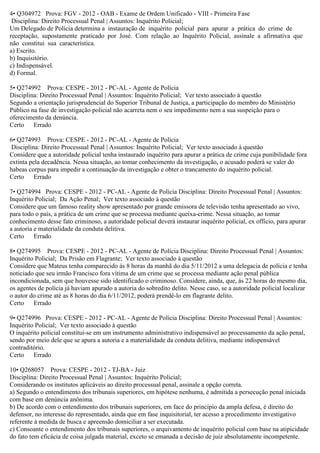 4• Q304972 Prova: FGV - 2012 - OAB - Exame de Ordem Unificado - VIII - Primeira Fase
Disciplina: Direito Processual Penal | Assuntos: Inquérito Policial;
Um Delegado de Polícia determina a instauração de inquérito policial para apurar a prática do crime de
receptação, supostamente praticado por José. Com relação ao Inquérito Policial, assinale a afirmativa que
não constitui sua característica.
a) Escrito.
b) Inquisitório.
c) Indispensável.
d) Formal.
5• Q274992 Prova: CESPE - 2012 - PC-AL - Agente de Polícia
Disciplina: Direito Processual Penal | Assuntos: Inquérito Policial; Ver texto associado à questão
Segundo a orientação jurisprudencial do Superior Tribunal de Justiça, a participação do membro do Ministério
Público na fase de investigação policial não acarreta nem o seu impedimento nem a sua suspeição para o
oferecimento da denúncia.
Certo Errado
6• Q274993 Prova: CESPE - 2012 - PC-AL - Agente de Polícia
Disciplina: Direito Processual Penal | Assuntos: Inquérito Policial; Ver texto associado à questão
Considere que a autoridade policial tenha instaurado inquérito para apurar a prática de crime cuja punibilidade fora
extinta pela decadência. Nessa situação, ao tomar conhecimento da investigação, o acusado poderá se valer do
habeas corpus para impedir a continuação da investigação e obter o trancamento do inquérito policial.
Certo Errado
7• Q274994 Prova: CESPE - 2012 - PC-AL - Agente de Polícia Disciplina: Direito Processual Penal | Assuntos:
Inquérito Policial; Da Ação Penal; Ver texto associado à questão
Considere que um famoso reality show apresentado por grande emissora de televisão tenha apresentado ao vivo,
para todo o país, a prática de um crime que se processa mediante queixa-crime. Nessa situação, ao tomar
conhecimento desse fato criminoso, a autoridade policial deverá instaurar inquérito policial, ex officio, para apurar
a autoria e materialidade da conduta delitiva.
Certo Errado
8• Q274995 Prova: CESPE - 2012 - PC-AL - Agente de Polícia Disciplina: Direito Processual Penal | Assuntos:
Inquérito Policial; Da Prisão em Flagrante; Ver texto associado à questão
Considere que Mateus tenha comparecido às 8 horas da manhã do dia 5/11/2012 a uma delegacia de polícia e tenha
noticiado que seu irmão Francisco fora vítima de um crime que se processa mediante ação penal pública
incondicionada, sem que houvesse sido identificado o criminoso. Considere, ainda, que, às 22 horas do mesmo dia,
os agentes de polícia já haviam apurado a autoria do sobredito delito. Nesse caso, se a autoridade policial localizar
o autor do crime até as 8 horas do dia 6/11/2012, poderá prendê-lo em flagrante delito.
Certo Errado
9• Q274996 Prova: CESPE - 2012 - PC-AL - Agente de Polícia Disciplina: Direito Processual Penal | Assuntos:
Inquérito Policial; Ver texto associado à questão
O inquérito policial constitui-se em um instrumento administrativo indispensável ao processamento da ação penal,
sendo por meio dele que se apura a autoria e a materialidade da conduta delitiva, mediante indispensável
contraditório.
Certo Errado
10• Q268057 Prova: CESPE - 2012 - TJ-BA - Juiz
Disciplina: Direito Processual Penal | Assuntos: Inquérito Policial;
Considerando os institutos aplicáveis ao direito processual penal, assinale a opção correta.
a) Segundo o entendimento dos tribunais superiores, em hipótese nenhuma, é admitida a persecução penal iniciada
com base em denúncia anônima.
b) De acordo com o entendimento dos tribunais superiores, em face do princípio da ampla defesa, é direito do
defensor, no interesse do representado, ainda que em fase inquisitorial, ter acesso a procedimento investigativo
referente à medida de busca e apreensão domiciliar a ser executada.
c) Consoante o entendimento dos tribunais superiores, o arquivamento de inquérito policial com base na atipicidade
do fato tem eficácia de coisa julgada material, exceto se emanada a decisão de juiz absolutamente incompetente.
 