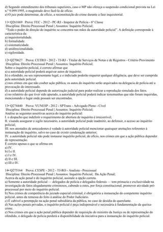 d) Segundo entendimento dos tribunais superiores, caso o MP não ofereça a suspensão condicional prevista na Lei
n.º 9.099/1995, o magistrado deve fazê-lo de ofício.
e) O juiz pode determinar, de ofício, a reconstituição do crime durante a fase inquisitorial.
11• Q261669 Prova: FEC - 2012 - PC-RJ - Inspetor de Polícia - 6º Classe
Disciplina: Direito Processual Penal | Assuntos: Inquérito Policial;
“Todo o poder de direção do inquérito se concentra nas mãos da autoridade policial”. A definição corresponde à
característica da:
a) inquisitorialidade.
b) formalidade.
c) sistematicidade.
d) unidirecionalidade.
e) sigilosidade.
12• Q270627 Prova: CETRO - 2012 - TJ-RJ - Titular de Serviços de Notas e de Registros - Critério Provimento
Disciplina: Direito Processual Penal | Assuntos: Inquérito Policial;
Sobre o inquérito policial, é correto afirmar que
a) a autoridade policial poderá arquivar autos de inquérito.
b) o ofendido, ou seu representante legal, e o indiciado poderão requerer qualquer diligência, que deve ser cumprida
pela autoridade policial.
c) nos crimes em que não couber ação pública, os autos do inquérito serão arquivados na delegacia de polícia até a
provocação do interessado.
d) a autoridade policial depende de autorização judicial para poder realizar a reprodução simulada dos fatos.
e) no relatório do que tiver sido apurado, a autoridade policial poderá indicar testemunhas que não foram inquiridas,
mencionando o lugar onde possam ser encontradas.
13• Q274440 Prova: VUNESP - 2012 - SPTrans - Advogado Pleno - Cível
Disciplina: Direito Processual Penal | Assuntos: Inquérito Policial;
Analise as seguintes assertivas acerca do inquérito policial:
I. o despacho que indeferir o requerimento de abertura de inquérito é irrecorrível;
II. visando assegurar o sigilo necessário, a autoridade policial pode inadmitir, ao defensor, o acesso ao inquérito
policial;
III. nos atestados de antecedentes é vedado à autoridade policial mencionar quaisquer anotações referentes à
instauração de inquérito, salvo no caso de existir condenação anterior;
IV. a autoridade policial não pode instaurar inquérito policial, de ofício, nos crimes em que a ação pública depender
de representação.
É correto apenas o que se afirma em
a) IV.
b) I e II.
c) I e IV.
d) II e III.
e) III e IV.
14• Q275164 Prova: CESPE - 2012 - TJ-RO - Analista - Processual
Disciplina: Direito Processual Penal | Assuntos: Inquérito Policial; Da Ação Penal;
Acerca da ação penal e do inquérito policial, assinale a opção correta.
a) Somente a autoridade policial — delegados de polícia e delegados federais — tem primazia e exclusividade na
investigação de fatos alegadamente criminosos, cabendo a estes, por força constitucional, promover atividade pré-
processual por meio do inquérito policial.
b) Nos crimes de competência do juizado especial criminal, é obrigatória a instauração do competente inquérito
policial, antes da remessa do feito à análise do Poder Judiciário.
c) É cabível a perempção na ação penal subsidiária da pública, no caso de desídia do querelante.
d) Nas ações penais privadas, o inquérito policial é peça indispensável e necessária à fundamentação da queixa-
crime.
e) Nos crimes em que a ação penal pública depender de requisição do ministro da Justiça ou de representação do
ofendido, o delegado de polícia perderá a disponibilidade da iniciativa para a instauração do inquérito policial.
 