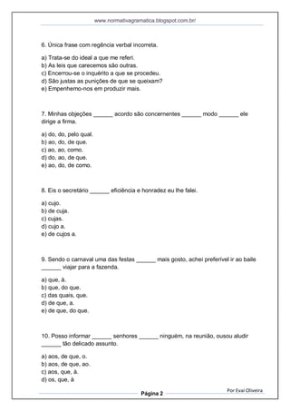 www.normativagramatica.blogspot.com.br/
Por Evaí Oliveira
Página 2
6. Única frase com regência verbal incorreta.
a) Trata-se do ideal a que me referi.
b) As leis que carecemos são outras.
c) Encerrou-se o inquérito a que se procedeu.
d) São justas as punições de que se queixam?
e) Empenhemo-nos em produzir mais.
7. Minhas objeções ______ acordo são concernentes ______ modo ______ ele
dirige a firma.
a) do, do, pelo qual.
b) ao, do, de que.
c) ao, ao, como.
d) do, ao, de que.
e) ao, do, de como.
8. Eis o secretário ______ eficiência e honradez eu lhe falei.
a) cujo.
b) de cuja.
c) cujas.
d) cujo a.
e) de cujos a.
9. Sendo o carnaval uma das festas ______ mais gosto, achei preferível ir ao baile
______ viajar para a fazenda.
a) que, à.
b) que, do que.
c) das quais, que.
d) de que, a.
e) de que, do que.
10. Posso informar ______ senhores ______ ninguém, na reunião, ousou aludir
______ tão delicado assunto.
a) aos, de que, o.
b) aos, de que, ao.
c) aos, que, à.
d) os, que, à
 