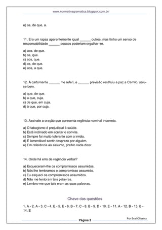 www.normativagramatica.blogspot.com.br/
Por Evaí Oliveira
Página 3
e) os, de que, a.
11. Era um rapaz aparentemente igual ______ outros, mas tinha um senso de
responsabilidade ______ poucos poderiam orgulhar-se.
a) aos, de que.
b) os, que.
c) aos, que.
d) os, de que.
e) aos, a que.
12. A cartomante ______ me referi, e ______ previsão restituiu a paz a Camilo, saiu-
se bem.
a) que, de que.
b) a que, cuja.
c) de que, em cuja.
d) à que, por cuja.
13. Assinale a oração que apresenta regência nominal incorreta.
a) O tabagismo é prejudicial à saúde.
b) Está inclinado em aceitar o convite.
c) Sempre foi muito tolerante com o irmão.
d) É lamentável sentir desprezo por alguém.
e) Em referência ao assunto, prefiro nada dizer.
14. Onde há erro de regência verbal?
a) Esqueceram-lhe os compromissos assumidos.
b) Nós lhe lembramos o compromisso assumido.
c) Eu esqueci os compromissos assumidos.
d) Não me lembram tais palavras.
e) Lembro-me que tais eram as suas palavras.
Chave das questões
1. A - 2. A - 3. C - 4. E - 5. E - 6. B - 7. C - 8. B - 9. D - 10. E - 11. A - 12. B - 13. B -
14. E
 