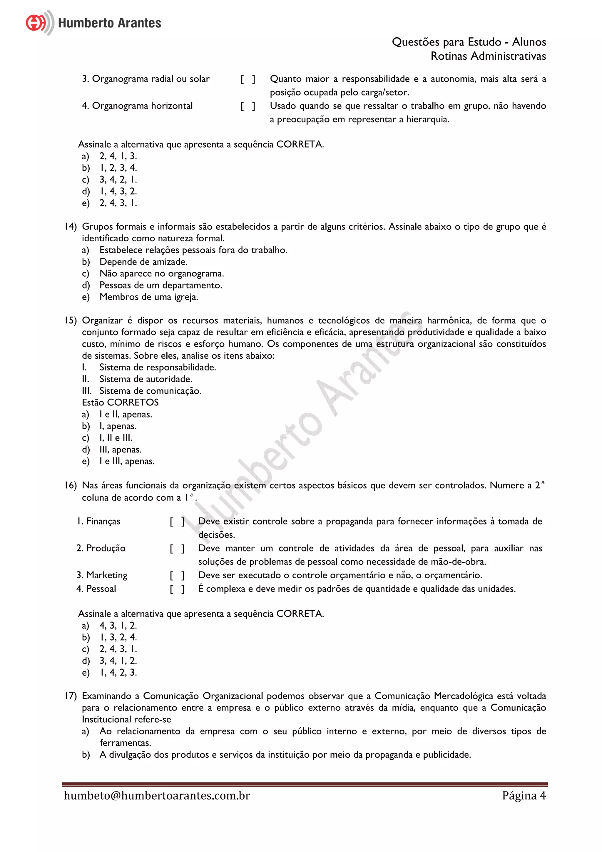 Questões para Estudo - Alunos
Rotinas Administrativas
humbeto@humbertoarantes.com.br Página 4
3. Organograma radial ou solar [ ] Quanto maior a responsabilidade e a autonomia, mais alta será a
posição ocupada pelo carga/setor.
4. Organograma horizontal [ ] Usado quando se que ressaltar o trabalho em grupo, não havendo
a preocupação em representar a hierarquia.
Assinale a alternativa que apresenta a sequência CORRETA.
a) 2, 4, 1, 3.
b) 1, 2, 3, 4.
c) 3, 4, 2, 1.
d) 1, 4, 3, 2.
e) 2, 4, 3, 1.
14) Grupos formais e informais são estabelecidos a partir de alguns critérios. Assinale abaixo o tipo de grupo que é
identificado como natureza formal.
a) Estabelece relações pessoais fora do trabalho.
b) Depende de amizade.
c) Não aparece no organograma.
d) Pessoas de um departamento.
e) Membros de uma igreja.
15) Organizar é dispor os recursos materiais, humanos e tecnológicos de maneira harmônica, de forma que o
conjunto formado seja capaz de resultar em eficiência e eficácia, apresentando produtividade e qualidade a baixo
custo, mínimo de riscos e esforço humano. Os componentes de uma estrutura organizacional são constituídos
de sistemas. Sobre eles, analise os itens abaixo:
I. Sistema de responsabilidade.
II. Sistema de autoridade.
III. Sistema de comunicação.
Estão CORRETOS
a) I e II, apenas.
b) I, apenas.
c) I, II e III.
d) III, apenas.
e) I e III, apenas.
16) Nas áreas funcionais da organização existem certos aspectos básicos que devem ser controlados. Numere a 2ª
coluna de acordo com a 1ª.
1. Finanças [ ] Deve existir controle sobre a propaganda para fornecer informações à tomada de
decisões.
2. Produção [ ] Deve manter um controle de atividades da área de pessoal, para auxiliar nas
soluções de problemas de pessoal como necessidade de mão-de-obra.
3. Marketing [ ] Deve ser executado o controle orçamentário e não, o orçamentário.
4. Pessoal [ ] É complexa e deve medir os padrões de quantidade e qualidade das unidades.
Assinale a alternativa que apresenta a sequência CORRETA.
a) 4, 3, 1, 2.
b) 1, 3, 2, 4.
c) 2, 4, 3, 1.
d) 3, 4, 1, 2.
e) 1, 4, 2, 3.
17) Examinando a Comunicação Organizacional podemos observar que a Comunicação Mercadológica está voltada
para o relacionamento entre a empresa e o público externo através da mídia, enquanto que a Comunicação
Institucional refere-se
a) Ao relacionamento da empresa com o seu público interno e externo, por meio de diversos tipos de
ferramentas.
b) A divulgação dos produtos e serviços da instituição por meio da propaganda e publicidade.
 