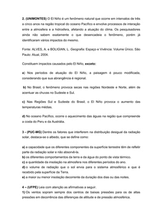 2. (UNIMONTES) O El Niño é um fenômeno natural que ocorre em intervalos de três
a cinco anos na região tropical do oceano Pacífico e envolve processos de interação
entre a atmosfera e a hidrosfera, afetando a atuação do clima. Os pesquisadores
ainda não sabem exatamente o que desencadeia o fenômeno, porém já
identificaram vários impactos do mesmo.

Fonte: ALVES, A. e BOLIGIAN, L. Geografia: Espaço e Vivência: Volume Único. São
Paulo: Atual, 2004.

Constituem impactos causados pelo El Niño, exceto:

a) Nos períodos de atuação do El Niño, a paisagem é pouco modificada,
considerando que sua abrangência é regional.

b) No Brasil, o fenômeno provoca secas nas regiões Nordeste e Norte, além de
acentuar as chuvas no Sudeste e Sul.

c) Nas Regiões Sul e Sudeste do Brasil, o El Niño provoca o aumento das
temperaturas médias.

d) No oceano Pacífico, ocorre o aquecimento das águas na região que compreende
a costa do Peru e da Austrália.


3 - (PUC-MG) Dentre os fatores que interferem na distribuição desigual da radiação
solar, destaca-se o albedo, que se define como:


a) a capacidade que os diferentes componentes da superfície terrestre têm de refletir
parte da radiação solar e não absorvê-la.
b) os diferentes comportamentos da terra e da água do ponto de vista térmico.
c) a quantidade da insolação na atmosfera nos diferentes períodos do ano.
d) o volume de radiação que o sol envia para o sistema atmosférico e que é
recebido pela superfície da Terra.
e) a maior ou menor insolação decorrente da duração dos dias ou das noites.


4 – (UFPE) Leia com atenção as afirmativas a seguir.
1) Os ventos sopram sempre dos centros de baixas pressões para os de altas
pressões em decorrência das diferenças de altitude e de pressão atmosférica.
 