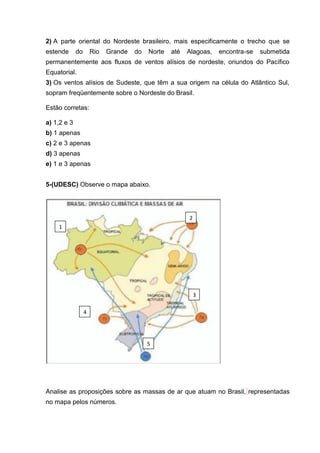 2) A parte oriental do Nordeste brasileiro, mais especificamente o trecho que se
estende      do       Rio   Grande   do   Norte   até   Alagoas,   encontra-se   submetida
permanentemente aos fluxos de ventos alísios de nordeste, oriundos do Pacífico
Equatorial.
3) Os ventos alísios de Sudeste, que têm a sua origem na célula do Atlântico Sul,
sopram freqüentemente sobre o Nordeste do Brasil.

Estão corretas:

a) 1,2 e 3
b) 1 apenas
c) 2 e 3 apenas
d) 3 apenas
e) 1 e 3 apenas


5-(UDESC) Observe o mapa abaixo.




                                                        2
    1




                                                            3

                  4




                                          5




Analise as proposições sobre as massas de ar que atuam no Brasil, representadas
no mapa pelos números.
 