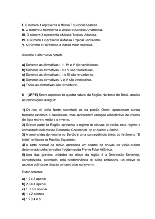 I. O número 1 representa a Massa Equatorial Atlântica.
II. O número 2 representa a Massa Equatorial Amazônica.
III. O número 3 representa a Massa Tropical Atlântica.
IV. O número 4 representa a Massa Tropical Continental.
V. O número 5 representa a Massa Polar Atlântica.


Assinale a alternativa correta.


a) Somente as afirmativas I, III, IV e V são verdadeiras.
b) Somente as afirmativas I, II e V são verdadeiras.
c) Somente as afirmativas I, II e III são verdadeiras.
d) Somente as afirmativas IV e V são verdadeiras.
e) Todas as afirmativas são verdadeiras.


6 – (UFPE) Sobre aspectos do quadro natural da Região Nordeste do Brasil, analise
as proposições a seguir:


1) Os rios do Meio Norte, sobretudo os da porção Oeste, apresentam cursos
bastante extensos e caudalosos, mas apresentam variação considerável de volume
de água entre o verão e o inverno.
2) Grande parte da Região apresenta o regime de chuvas de verão; esse regime é
comandado pela massa Equatorial Continental, de ar quente e úmido.
3) A semi-aridez dominante no Sertão é uma conseqüência direta do fenômeno “El
Niño” verificado no Pacífico Equatorial.
4) A parte oriental da região apresenta um regime de chuvas de verão-outono
determinado pelas invasões freqüentes da Frente Polar Atlântica.
5) Uma das grandes unidades de relevo da região é a Depressão Sertaneja,
caracterizada, sobretudo, pela predominância de solos profundos, um relevo de
aspecto colinoso e chuvas concentradas no inverno.

Estão corretas:

a) 1,2 e 3 apenas
b) 2,3 e 4 apenas
c) 1, 3 e 5 apenas
d) 1 e 2 apenas
e) 1,2,3,4 e 5
 