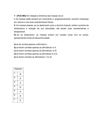7 - (PUC-MG) Em relação à dinâmica das massas de ar:
I. As massas estão sempre em movimento e, progressivamente, ocorrem mudanças
em volume e nas suas características físicas.
II. As massas polares, ao se deslocarem para o domínio tropical, sofrem aumento de
temperatura e redução de sua densidade, até perder suas características e
desaparecer.
III. Ao se deslocarem, as massas entram em contato umas com as outras,
apresentando linhas de descontinuidade.


a) se for correta apenas a afirmativa I.
b) se forem corretas apenas as afirmativas I e II.
c) se forem corretas apenas as afirmativas I e III.
d) se forem corretas apenas as afirmativas II e III.
e) se forem corretas as afirmativas I, II e III.




Gabarito

1      B
2      A
3      A
4      D
5      A
6      D
7      E
 