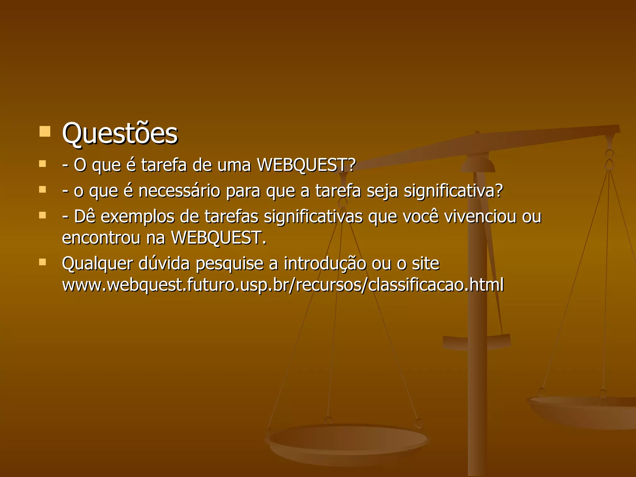 Questões - O que é tarefa de uma WEBQUEST? - o que é necessário para que a tarefa seja significativa? - Dê exemplos de tarefas significativas que você vivenciou ou encontrou na WEBQUEST. Qualquer dúvida pesquise a introdução ou o site www.webquest.futuro.usp.br/recursos/classificacao.html 