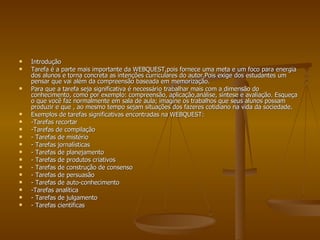Introdução Tarefa é a parte mais importante da WEBQUEST,pois fornece uma meta e um foco para energia dos alunos e torna concreta as intenções curriculares do autor.Pois exige dos estudantes um pensar que vai além da compreensão baseada em memorização. Para que a tarefa seja significativa é necessário trabalhar mais com a dimensão do conhecimento, como por exemplo: compreensão, aplicação,análise, síntese e avaliação. Esqueça  o que você faz normalmente em sala de aula; imagine os trabalhos que seus alunos possam produzir e que , ao mesmo tempo sejam situações dos fazeres cotidiano na vida da sociedade. Exemplos de tarefas significativas encontradas na WEBQUEST: -Tarefas recortar -Tarefas de compilação - Tarefas de mistério - Tarefas jornalísticas - Tarefas de planejamento - Tarefas de produtos criativos - Tarefas de construção de consenso - Tarefas de persuasão - Tarefas de auto-conhecimento -Tarefas analítica - Tarefas de julgamento - Tarefas científicas 