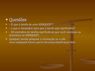 Questões - O que é tarefa de uma WEBQUEST? - o que é necessário para que a tarefa seja significativa? - Dê exemplos de tarefas significativas que você vivenciou ou encontrou na WEBQUEST. Qualquer dúvida pesquise a introdução ou o site www.webquest.futuro.usp.br/recursos/classificacao.html 