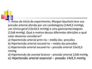 7- Antes do início do experimento, Morgan Spurlock teve sua pressão arterial aferida por um cardiologista (14x9,5 mmHg), um clínico geral (13x10,5 mmHg) e uma gastroenterologista (12x8 mmHg). Qual o motivo dessas diferentes aferições e qual valor devemos considerar? a) Hipertensão arterial primária – média das  pressões b) Hipertensão arterial secundária – média das pressões c) Hipertensão arterial secundária – pressão arterial 13x10,5 mmHg d) Hipertensão do avental branco – pressão arterial 12x8 mmHg   e) Hipertensão arterial essencial – pressão 14x9,5 mmHg 