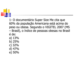 1- O documentário Super Size Me cita que 60% da população Americana está acima do peso ou obesa. Segundo o VIGITEL 2007 (MS – Brasil), o índice de pessoas obesas no Brasil é de: a) 13% b) 25% c) 32% d) 47% e) 50% 