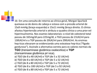 16- Em uma consulta de retorno ao clínico geral, Morgan Spurlock queixava-se de dores de cabeça e estava com a pressão arterial de 15x9 mmHg (braço esquerdo) e 15x11 mmHg (braço direito. O clínico afastou hipertensão arterial e atribuiu o quadro clínico a uma provável hiperinsulinemia. Nos exames laboratoriais: o nível de colesterol total passou de 165mg/dl para 225mg/dl, a TGO passou de 21UK/ml para 130UK/ml e a TGP passou de 20UK/ml para 290UK/ml. As enzimas hepáticas elevaram-se evidenciando uma esteatose hepática (“fígado gorduroso”). Assinale a alternativa correta para os valores normais da  TGO  (transaminase glutâmica oxalac é tica) e  TGP  (transaminase glutâmica pir ú vica). a) TGO  (de 8 a 40 UK/ml) e TGP (de 5 a 32 UK/ml) b) TGO  (de 8 a 60 UK/ml) e TGP (de 5 a 52 UK/ml) c) TGO  (de 8 a 80 UK/ml) e TGP (de 5 a 72 UK/ml) d) TGO  (de 8 a 100 UK/ml) e TGP (de 5 a 92 UK/ml) e) TGO  (de 8 a 80 UK/ml) e TGP (de 5 a 72 UK/ml) 