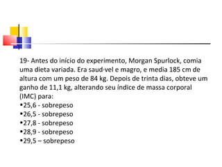 19- Antes do início do experimento, Morgan Spurlock, comia uma dieta variada. Era saudável e magro, e media 185 cm de altura com um peso de 84 kg. Depois de trinta dias, obteve um ganho de 11,1 kg, alterando seu índice de massa corporal (IMC) para: 25,6 - sobrepeso 26,5 - sobrepeso 27,8 - sobrepeso 28,9 - sobrepeso 29,5 – sobrepeso 
