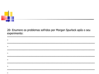 20- Enumere os problemas sofridos por Morgan Spurlock após o seu experimento: ---------------------------------------------------------------------------------------- ---------------------------------------------------------------------------------------- ---------------------------------------------------------------------------------------- ---------------------------------------------------------------------------------------- ---------------------------------------------------------------------------------------- ---------------------------------------------------------------------------------------- 