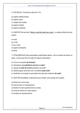 www.normativagramatica.blogspot.com.br/
Por Evaí Oliveira
Página 2
5. (FEI-SP) Em “Fechemos este livro” há:
a) sujeito indeterminado
b) sujeito oculto
c) oração sem sujeito
d) sujeito simples
e) sujeito composto
6. (UNIP-SP) No período “Deixe a vida fluir pelo seu corpo”, a oração grifada tem por
sujeito:
a) você
b) a vida
c) seu corpo
d) sujeito inexistente
e) deixe
7. (FTM-ARACAJU) Das expressões sublinhadas abaixo, com as ideias de tempo ou
lugar, a única que tem a função de adjunto adverbial é:
a) “Já ouvi os poetas de Aracaju”
b) “atravessar os subúrbios escuros e sujos”
c) “passar a noite de inverno debaixo da ponte”
d) “Queria agora caminhar com os ladrões pela noite”
e) “sentindo no coração as pancadas dos pés das mulheres da noite”
8. (PUC-PR) Identifique a alternativa que contém uma oração sem sujeito:
a) Ontem fez muito calor.
b) Vive-se bem em apartamento.
c) Existem muitos apartamentos à venda.
d) O dia de ontem foi muito quente.
e) Vendem-se apartamentos.
 
