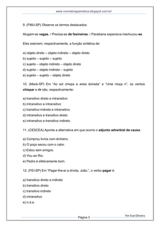 www.normativagramatica.blogspot.com.br/
Por Evaí Oliveira
Página 3
9. (FMU-SP) Observe os termos destacados:
Alugam-se vagas. / Precisa-se de faxineiras. / Paraibana expansiva machucou-se.
Eles exercem, respectivamente, a função sintática de:
a) objeto direto – objeto indireto – objeto direto
b) sujeito – sujeito – sujeito
c) sujeito – objeto indireto – objeto direto
d) sujeito – objeto indireto – sujeito
e) sujeito – sujeito – objeto direto
10. (Mack-SP) Em “Ao sol chispa a areia doirada” e “Uma moça ri”, os verbos
chispar e rir são, respectivamente:
a) transitivo direto e intransitivo
b) intransitivo e intransitivo
c) transitivo indireto e intransitivo
d) intransitivo e transitivo direto
e) intransitivo e transitivo indireto
11. (CESCEA) Aponte a alternativa em que ocorre o adjunto adverbial de causa:
a) Comprou livros com dinheiro.
b) O poço secou com o calor.
c) Estou sem amigos.
d) Vou ao Rio.
e) Pedro é efetivamente bom.
12. (FEI-SP) Em “Pagar-lhe-ei a dívida, João.”, o verbo pagar é:
a) transitivo direto e indireto
b) transitivo direto
c) transitivo indireto
d) intransitivo
e) n.d.a.
 