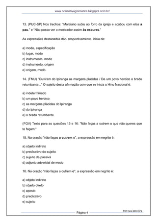 www.normativagramatica.blogspot.com.br/
Por Evaí Oliveira
Página 4
13. (PUC-SP) Nos trechos: “Marciano subiu ao forro da igreja e acabou com elas a
pau.” e “Não posso ver o mostrador assim às escuras.”
As expressões destacadas dão, respectivamente, ideia de:
a) modo, especificação
b) lugar, modo
c) instrumento, modo
d) instrumento, origem
e) origem, modo
14. (FMU) “Ouviram do Ipiranga as margens plácidas / De um povo heroico o brado
retumbante...” O sujeito desta afirmação com que se inicia o Hino Nacional é:
a) indeterminado
b) um povo heroico
c) as margens plácidas do Ipiranga
d) do Ipiranga
e) o brado retumbante
(FGV) Texto para as questões 15 e 16: "Não faças a outrem o que não queres que
te façam."
15. Na oração "não faças a outrem o", a expressão em negrito é:
a) objeto indireto
b) predicativo do sujeito
c) sujeito da passiva
d) adjunto adverbial de modo
16. Na oração "não faças a outrem o", a expressão em negrito é:
a) objeto indireto
b) objeto direto
c) aposto
d) predicativo
e) sujeito
 