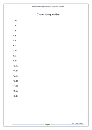 www.normativagramatica.blogspot.com.br/
Por Evaí Oliveira
Página 5
Chave das questões
1. D
2. C
3. A
4. C
5. B
6. A
7. D
8. A
9. D
10. A
11. B
12. A
13. C
14. C
15. A
16. B
 
