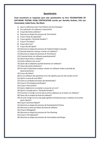 Questionário
Você encontrará as respostas para este questionário no livro FOUNDATIONS OF SOFTWARE TESTING ISTQB CERTIFICATION escrito por Dorothy Graham, Erik van Veenendaal, Isabel Evans, Rex Black.
1) Qual é a diferença entre Test Policies and Test Strategy?
2) Por quê testar um software é importante?
3) O que são testes estáticos?
4) Descreva as etapas do processo de Test Control.
5) O que é teste de regressão?
6) O que significa “Pesticide Paradox”?
7) O que é Test Basis?
8) O que são erros?
9) O que são Hot Spots?
10) Descreva as etapas do processo de implementação e excução.
11) Quando devemos começar a testar um software?
12) Descreva as etapas do processo de Test Closure.
13) É possível testar um software exaustivamente?
14) Quem deve testar o software?
15) Existe software sem erros?
16) Quais são os objetivos quando testamos um software?
17) O que são testes dinâmicos?
18) Por quê é importante começar a testar um software ainda no período de desenvolvimento?
19) O que são falhas?
20) Se um software não apresenta erros isto significa que ele não contém erros?
21) Qual é a causa de uma falha?
22) Como as condições de testes são identificadas?
23) O que é Test Analysis and Design?
24) O que é Test Control?
25) Qual o objetivo em se analizar a causa de um erro?
26) Qual é a solução para o “Pesticide Paradox”?
27) Encontrar e corrigir os erros são os únicos objetivos ao se testar um software?
28) Quais são as etapas do teste de software?
29) Se você corrigir os erros isto pode significar diretamente que o software será aceito pelos clientes?
30) O que é Summary Report?
31) Descreva as etapas do processo de Evaluating Exit Criteria.
32) Descreva os setes princípios do teste de software.
33) O que é Debugging?
34) Descreva as etapas do processo de Test Planning.
35) O que é Test Approach?
36) Descreva as etapas do processo de Test Analysis and Design.