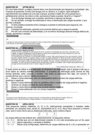 2
QUESTÃO 03 UFTM (2012)
Em uma festa infantil, o mágico resolve fazer uma demonstração que desperta a curiosidade das
crianças ali presentes. Enche uma bexiga com ar, fecha-a, e, a seguir, após esfregá-lo
rigorosamente nos cabelos de uma das crianças, encosta o balão em uma parede lisa e
perfeitamente vertical. Ao retirar a mão, permanece fixada a parede. Qual foi a “mágica”?
A) O ar da bexiga interage com a parede, permitindo o repouso da bexiga.
B) Ao ser atritado, a bexiga fica eletrizada e induz a distribuição das cargas da perde, o que
permite a atração.
C) O atrito estático existente entre a bexiga e a parede é suficiente para segurá-la, em
repouso, na parede.
D) A bexiga fica eletrizada, gerando uma corrente elétrica que a segura à parede.
E) Por ser com condutor de eletricidade, o ar no interior da bexiga absorve energia elétrica da
parede, permitindo a atração.
QUESTÃO 04 IFSC (2012)
O texto acima se refere a uma aplicação do fenômeno de eletrização, pois é graças a ele que o
toner adere ao cilindro metálico mencionado. O processo de eletrização pode ocorrer de três
formas distintas: atrito, indução e contato, mas todos os processos têm algo, em comum. É
correto afirmar que o comum destes processos é:
A) Deixar o corpo eletrizado, com um desequilíbrio entre o numero de cargas elétricas
positivas e negativas.
B) Deixar o corpo eletrizado, com um equilíbrio entre o numero de carga positiva e negativa.
C) Arrancar as cargas positivas do corpo eletrizado.
D) Deixar o corpo eletrizado com uma corrente elétrica negativa.
E) Deixar o corpo eletrizado com um campo magnético.
QUESTÃO 05 UERJ (2012)
Três pequenas esferas metálicas, E1, E2 e E3, eletricamente carregadas e isoladas, estão
alinhadas, em posições fixas, sendo E2 equidistante de E1 e E3. Seus raios possuem o mesmo
valor, que é muito menor que as disâancias entre elas, como mostra a figura:
As cargas elétricas das esferas tem, respectivamente, os seguintes valores:
Admita que, em um determinado instante, E1 e E2 são conectadas por um fio, após
alguns segundos, a conexão é desfeita.
Nessa nova configuração, determine as cargas elétricas de E1 e E2 e apresente um
 