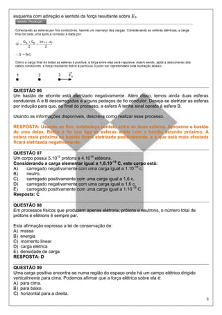 3
esquema com adireção e sentido da força resultante sobre E3.
QUESTÃO 06
Um bastão de ebonite está eletrizado negativamente. Além disso, temos ainda duas esferas
condutoras A e B descarregadas e alguns pedaços de fio condutor. Deseja-se eletrizar as esferas
por indução para que, ao final do processo, a esfera A tenha sinal oposto à esfera B.
Usando as informações disponíveis, descreva como realizar esse processo.
RESPOSTA: Usando os fios, estabeleça contato entre as duas esferas. Aproxime o bastão
de uma delas. Retire o fio que liga as esferas ainda com o bastão estando próximo. A
esfera mais próxima ao bastão ficará eletrizada positivamente, e a que está mais afastada
ficará eletrizada negativamente.
QUESTÃO 07
Um corpo possui 5.1019
prótons e 4.1019
elétrons.
Considerando a carga elementar igual a 1,6.10-19
C, este corpo está:
A) carregado negativamente com uma carga igual a 1.10-19
c.
B) neutro.
C) carregado positivamente com uma carga igual a 1,6 c.
D) carregado negativamente com uma carga igual a 1,6 c.
E) carregado positivamente com uma carga igual a 1.10-19
C
Resposta: C
QUESTÃO 08
Em processos físicos que produzem apenas elétrons, prótons e neutrons, o número total de
prótons e elétrons é sempre par.
Esta afirmação expressa a lei de conservação de:
A) massa
B) energia
C) momento linear
D) carga elétrica
E) densidade de carga
RESPOSTA: D
QUESTÃO 09
Uma carga positiva encontra-se numa região do espaço onde há um campo elétrico dirigido
verticalmente para cima. Podemos afirmar que a força elétrica sobre ela é:
A) para cima.
B) para baixo.
C) horizontal para a direita.
 
