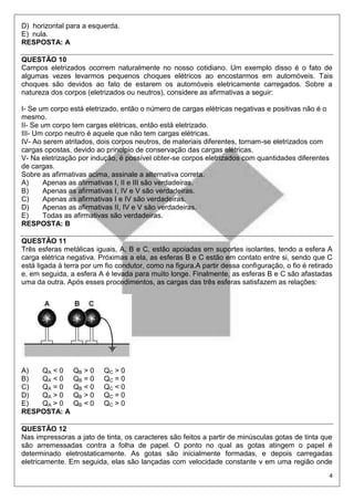 4
D) horizontal para a esquerda.
E) nula.
RESPOSTA: A
QUESTÃO 10
Campos eletrizados ocorrem naturalmente no nosso cotidiano. Um exemplo disso é o fato de
algumas vezes levarmos pequenos choques elétricos ao encostarmos em automóveis. Tais
choques são devidos ao fato de estarem os automóveis eletricamente carregados. Sobre a
natureza dos corpos (eletrizados ou neutros), considere as afirmativas a seguir:
I- Se um corpo está eletrizado, então o número de cargas elétricas negativas e positivas não é o
mesmo.
II- Se um corpo tem cargas elétricas, então está eletrizado.
III- Um corpo neutro é aquele que não tem cargas elétricas.
IV- Ao serem atritados, dois corpos neutros, de materiais diferentes, tornam-se eletrizados com
cargas opostas, devido ao princípio de conservação das cargas elétricas.
V- Na eletrização por indução, é possível obter-se corpos eletrizados com quantidades diferentes
de cargas.
Sobre as afirmativas acima, assinale a alternativa correta.
A) Apenas as afirmativas I, II e III são verdadeiras.
B) Apenas as afirmativas I, IV e V são verdadeiras.
C) Apenas as afirmativas I e IV são verdadeiras.
D) Apenas as afirmativas II, IV e V são verdadeiras.
E) Todas as afirmativas são verdadeiras.
RESPOSTA: B
QUESTÃO 11
Três esferas metálicas iguais, A, B e C, estão apoiadas em suportes isolantes, tendo a esfera A
carga elétrica negativa. Próximas a ela, as esferas B e C estão em contato entre si, sendo que C
está ligada à terra por um fio condutor, como na figura.A partir dessa configuração, o fio é retirado
e, em seguida, a esfera A é levada para muito longe. Finalmente, as esferas B e C são afastadas
uma da outra. Após esses procedimentos, as cargas das três esferas satisfazem as relações:
A) QA < 0 QB > 0 QC > 0
B) QA < 0 QB = 0 QC = 0
C) QA = 0 QB < 0 QC < 0
D) QA > 0 QB > 0 QC = 0
E) QA > 0 QB < 0 QC > 0
RESPOSTA: A
QUESTÃO 12
Nas impressoras a jato de tinta, os caracteres são feitos a partir de minúsculas gotas de tinta que
são arremessadas contra a folha de papel. O ponto no qual as gotas atingem o papel é
determinado eletrostaticamente. As gotas são inicialmente formadas, e depois carregadas
eletricamente. Em seguida, elas são lançadas com velocidade constante v em uma região onde
 