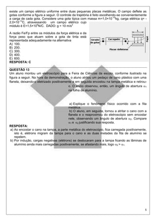 5
existe um campo elétrico uniforme entre duas pequenas placas metálicas. O campo deflete as
gotas conforme a figura a seguir. O controle da trajetória é feito escolhendo-se convenientemente
a carga de cada gota. Considere uma gota típica com massa m=1,0×10-10
kg, carga elétrica q= -
2,0×10-13
C, atravessando um campo elétrico cujo
módulo é E=1,5×106
N/C. DADO: g = 10 m/s2
A razão Fe/Fp entre os módulos da força elétrica e da
força peso que atuam sobre a gota de tinta está
representada adequadamente na alternativa
A) 100.
B) 200.
C) 300.
D) 400.
E) 600.
RESPOSTA: C
QUESTÃO 13
Um aluno montou um eletroscópio para a Feira de Ciências da escola, conforme ilustrado na
figura a seguir. Na hora da demonstração, o aluno atritou um pedaço de cano plástico com uma
flanela, deixando-o eletrizado positivamente e em seguida encostou na tampa metálica e retirou-
o. O aluno observou, então, um ângulo de abertura 1
na folha de alumínio.
a) Explique o fenômeno físico ocorrido com a fita
metálica.
b) O aluno, em seguida, tornou a atritar o cano com a
flanela e o reaproximou do eletroscópio sem encostar
nele, observando um ângulo de abertura 2. Compare
1 e 2 justificando sua resposta.
RESPOSTA:
a) Ao encostar o cano na tampa, a parte metálica do eletroscópio, fica carregada positivamente,
isto é, elétrons migram da tampa para o cano e as duas metades da fita de alumínio se
repelem.
b) Por indução, cargas negativas (elétrons) se deslocaram para a tampa ficando as lâminas de
alumínio ainda mais carregadas positivamente, se afastando mais, logo 2 > 1.
 