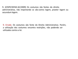 9. (CESPE/SEFAZ-AC/2009) Os costumes são fontes do direito
administrativo, não importando se são contra legem, praeter legem ou
secundum legem.
9. Errado. Os costumes são fonte do Direito Administrativo. Porém,
a utilização dos costumes encontra restrições, não podendo ser
utilizados contra a lei.
 