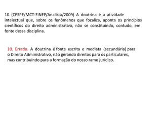 10. (CESPE/MCT-FINEP/Analista/2009) A doutrina é a atividade
intelectual que, sobre os fenômenos que focaliza, aponta os princípios
científicos do direito administrativo, não se constituindo, contudo, em
fonte dessa disciplina.
10. Errado. A doutrina é fonte escrita e mediata (secundária) para
o Direito Administrativo, não gerando direitos para os particulares,
mas contribuindo para a formação do nosso ramo jurídico.
 