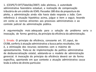 1. (CESPE/TJ-DFT/Tabelião/2007) João pleiteou, à autoridade
administrativa fazendária estadual, a realização de compensação
tributária de um crédito de ICMS. Passados 180 dias da propositura do
pleito, a administração ainda não havia dado resposta a João. Com
referência à situação hipotética acima, julgue o item a seguir, levando
em conta as normas atinentes aos processos administrativos e ao
controle judicial da administração pública.
A argumentação mais adequada para a solução do problema seria a
invocação, de forma genérica, do princípio da eficiência da administração.
1. Errado. O princípio da eficiência, consoante art. 37, caput, da
CF/88, conferiu à atuação administrativa a busca pelos resultados, isto
é, a otimização dos recursos existentes com o máximo de
aproveitamento. Trata-se de implementação da política administrativa
de desburocratização estatal, adotando-se o modelo de administração
gerencial. A invocação do princípio da eficiência deverá ser de forma
específica, apontando em que contexto a atuação administrativa causa
lesão à esfera de direito particular.
 