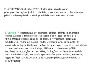 2. (CESPE/PGE-PA/Auxiliar/2007) A doutrina aponta como
princípios do regime jurídico administrativo a supremacia do interesse
público sobre o privado e a indisponibilidade do interesse público.
2. Correto. A supremacia do interesse público orienta o chamado
regime jurídico administrativo. De acordo com esse princípio, a
Administração Pública goza de poderes, prerrogativas (cláusulas
exorbitantes, poder de polícia, poder expropriatório, presunção de
veracidade e legitimidade etc) a fim de que bem possa atuar em defesa
do interesse coletivo. Já a indisponibilidade do interesse público
vincula-se à imposição de restrições, limitações ou deveres especiais
para a Administração, de modo que ela não pode abdicar, renunciar,
negociar, fazer concessões acerca do interesse público, salvo quando há
lei autorizando.
 