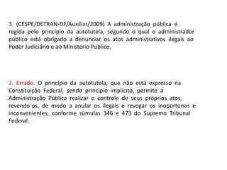 3. (CESPE/DETRAN-DF/Auxiliar/2009) A administração pública é
regida pelo princípio da autotutela, segundo o qual o administrador
público está obrigado a denunciar os atos administrativos ilegais ao
Poder Judiciário e ao Ministério Público.
3. Errado. O princípio da autotutela, que não está expresso na
Constituição Federal, sendo princípio implícito, permite a
Administração Pública realizar o controle de seus próprios atos,
revendo-os, de modo a anular os ilegais e revogar os inoportunos e
inconvenientes, conforme súmulas 346 e 473 do Supremo Tribunal
Federal.
 