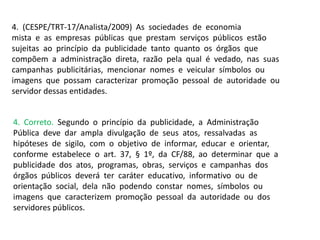4. (CESPE/TRT-17/Analista/2009) As sociedades de economia
mista e as empresas públicas que prestam serviços públicos estão
sujeitas ao princípio da publicidade tanto quanto os órgãos que
compõem a administração direta, razão pela qual é vedado, nas suas
campanhas publicitárias, mencionar nomes e veicular símbolos ou
imagens que possam caracterizar promoção pessoal de autoridade ou
servidor dessas entidades.
4. Correto. Segundo o princípio da publicidade, a Administração
Pública deve dar ampla divulgação de seus atos, ressalvadas as
hipóteses de sigilo, com o objetivo de informar, educar e orientar,
conforme estabelece o art. 37, § 1º, da CF/88, ao determinar que a
publicidade dos atos, programas, obras, serviços e campanhas dos
órgãos públicos deverá ter caráter educativo, informativo ou de
orientação social, dela não podendo constar nomes, símbolos ou
imagens que caracterizem promoção pessoal da autoridade ou dos
servidores públicos.
 