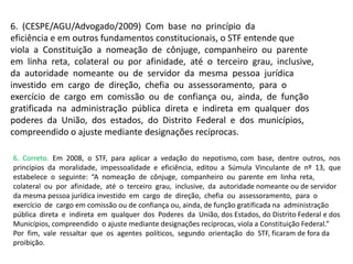 6. (CESPE/AGU/Advogado/2009) Com base no princípio da
eficiência e em outros fundamentos constitucionais, o STF entende que
viola a Constituição a nomeação de cônjuge, companheiro ou parente
em linha reta, colateral ou por afinidade, até o terceiro grau, inclusive,
da autoridade nomeante ou de servidor da mesma pessoa jurídica
investido em cargo de direção, chefia ou assessoramento, para o
exercício de cargo em comissão ou de confiança ou, ainda, de função
gratificada na administração pública direta e indireta em qualquer dos
poderes da União, dos estados, do Distrito Federal e dos municípios,
compreendido o ajuste mediante designações recíprocas.
6. Correto. Em 2008, o STF, para aplicar a vedação do nepotismo, com base, dentre outros, nos
princípios da moralidade, impessoalidade e eficiência, editou a Súmula Vinculante de nº 13, que
estabelece o seguinte: “A nomeação de cônjuge, companheiro ou parente em linha reta,
colateral ou por afinidade, até o terceiro grau, inclusive, da autoridade nomeante ou de servidor
da mesma pessoa jurídica investido em cargo de direção, chefia ou assessoramento, para o
exercício de cargo em comissão ou de confiança ou, ainda, de função gratificada na administração
pública direta e indireta em qualquer dos Poderes da União, dos Estados, do Distrito Federal e dos
Municípios, compreendido o ajuste mediante designações recíprocas, viola a Constituição Federal.”
Por fim, vale ressaltar que os agentes políticos, segundo orientação do STF, ficaram de fora da
proibição.
 