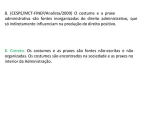 8. (CESPE/MCT-FINEP/Analista/2009) O costume e a praxe
administrativa são fontes inorganizadas do direito administrativo, que
só indiretamente influenciam na produção do direito positivo.
8. Correto. Os costumes e as praxes são fontes não-escritas e não
organizadas. Os costumes são encontrados na sociedade e as praxes no
interior da Administração.
 