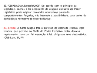 23. (CESPE/AGU/Advogado/2009) De acordo com o princípio da
legalidade, apenas a lei decorrente da atuação exclusiva do Pod...