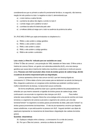 considerando-se que no primeiro a saliva foi previamente fervida e, no segundo, não teremos
reação de iodo positiva no tubo I e negativa no tubo II, demonstrando que
    a) o iodo inativou a saliva fervida
    b) a proteína da saliva não digeriu o amido no tubo II
    c) o amido reagiu com a ptialina no tubo I
    d) a amilase da saliva foi destruída pelo calor
    e) a maltose obtida só reage com o iodo na ausência da proteína da saliva



34. (PUC-MG) O RNA que capta aminoácidos no citoplasma é o

    a) RNAm, e ele contém o código genético
    b) RNAm, e ele contém o códon
    c) RNAt, e ele contém o códon
    d) RNAr, e ele contém o código genético
    e) RNAt e ele contém o anticódon




Leia o texto ( o filme foi indicado para ser assistido em casa)
O filme "O Óleo de Lorenzo", uma produção de 1992, baseada em fatos reais. O filme conta a
história de Lorenzo Odone, um garoto com adrenoleucodistrofia (ALD), uma rara doença
genética que causa dano à bainha de mielina dos neurônios e pode levar à morte em poucos
anos. Pessoas com ALD acumulam altos níveis de ácidos graxos de cadeia longa, devido
à ausência da enzima responsável pela sua degradação.
      Lorenzo apresenta a forma mais comum de ALD, que tem herança ligada ao
cromossomo X. O filme relata a forma como esses pais se dedicaram ao estudo da doença do
filho, chegando a patrocinar um congresso entre cientistas que poderiam contribuir para o
melhor entendimento da doença, na época bem pouco conhecida.
      De forma simplificada, podemos dizer que o grande problema dos pesquisadores era
entender por que,mesmo cessando a ingestão de ácidos graxos de cadeia longa, estes
continuavam a se acumular no organismo das crianças com ALD.                Para melhor
entender esse problema, Augusto Odone faz uma analogia entre uma pia de cozinha com duas
torneiras e o organismo de Lorenzo:a pia seria o organismo de Lorenzo, por uma das
torneiras"entram" no organismo os ácidos graxos provenientes da dieta, pela outra "entram" os
ácidos graxos provenientes da biossíntese . O ralo da pia representa a enzima que degrada
essas substâncias, e que está ausente na pessoa com ALD. Augusto também usa clipes de
papel para representar os mecanismos de biossíntese e degradação das cadeias de ácidos
graxos.
Questões dissertativas
    35. Explique a relação entre a doença , o cromossomo X e a mãe de Lorenzo .
    36. Por que o Òleo de Lorenzo , ameniza os efeitos da doença?
 
