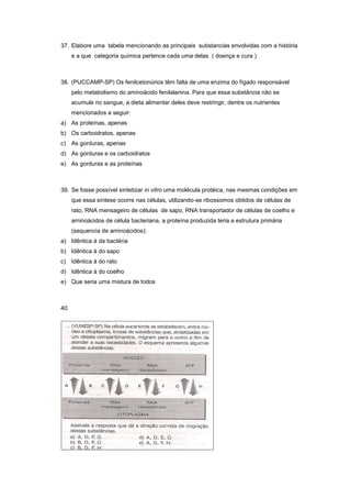 37. Elabore uma tabela mencionando as principais substancias envolvidas com a história
      e a que categoria química pertence cada uma delas ( doença e cura )



38. (PUCCAMP-SP) Os fenilcetonúrios têm falta de uma enzima do fígado responsável
      pelo metabolismo do aminoácido fenilalanina. Para que essa substância não se
      acumule no sangue, a dieta alimentar deles deve restringir, dentre os nutrientes
      mencionados a seguir:
a) As proteínas, apenas
b) Os carboidratos, apenas
c) As gorduras, apenas
d) As gorduras e os carboidratos
e) As gorduras e as proteínas



39. Se fosse possível sintetizar in vitro uma molécula protéica, nas mesmas condições em
      que essa síntese ocorre nas células, utilizando-se ribossomos obtidos de células de
      rato, RNA mensageiro de células de sapo, RNA transportador de células de coelho e
      aminoácidos de célula bacteriana, a proteína produzida teria a estrutura primária
      (sequencia de aminoácidos):
a) Idêntica à da bactéria
b) Idêntica à do sapo
c) Idêntica à do rato
d) Idêntica à do coelho
e) Que seria uma mistura de todos



40.
 