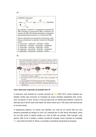 44.




   45.




Leia o texto para responder as questões 46 e 47

O americano Jack Andraka foi o grande vencedor da Intel ISEF 2012, evento realizado nos
Estados Unidos para promover as invenções de jovens cientistas espalhados pelo mundo.
Jack, de apenas 15 anos, venceu o concurso após criar um método para detectar o câncer de
pâncreas que é até 28 vezes mais rápido, 28 vezes menos caro e 100 vezes mais sensível que
os recursos atuais

O adolescente elaborou um sensor que identifica, por meio de um exame feito por uma
pequena quantidade de sangue ou urina, se o paciente tem ou não câncer pancreático, ainda
em sua fase inicial. O estudo resultou em mais de 90% de precisão. Pela invenção, Jack
ganhou US$ 75 mil e recebeu o prêmio mundial de Inovação Jovem Cientista da Fundação
Intel das mãos de Gordon E. Moore, co-fundador e presidente aposentado da empresa.
 