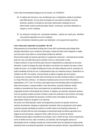 Fonte: http://monitoriadebio.blogspot.com.br/ acesso em 01/06/2012

    46. A matéria não menciona, mas considerando que o metabolismo celular é controlado
        pelo DNA através de uma série de reações em que estão envolvidas inúmeras
        proteínas, poderia a invenção de Jack estar relacionada a detecção de uma
        determinada proteína produzida pelas células cancerosas, que fosse detectada no
        sangue ou urina? Justifique


    47. Um anticorpo marcado com aminoácido radioativo, poderia ser usado para identificar
        uma proteína específica na urina? Justifique.
    (obs: aminoácidos radioativos podem ser detectados com equipamento específico)


Leia o texto para responder as questões 48 e 49
Pesquisadores da Universidade de Mogi das Cruzes (SP) coordenados pela bióloga Elisa
Esposito descobriram que o acréscimo de fungos a restos de frutas (como nêsperas e maçãs
que iriam para o lixo) dobrou a concentração protéica do alimento.
Essa transformação de resíduos agrícolas em suplemento nutricional – chamada bioconversão-
pode ser mais uma alternativa para combater a fome e a desnutrição no país.
A ideia é produzir um tipo de farinha para consumo independente ou associado ao de outros
alimentos. A partir do bagaço de maçã, ela obteve uma farinha com aspecto de aveia e cheiro
e gosto de nozes. Já na região de Mogi das Cruzes, ela utiliza nêsperas pois ali, produzem-se
quatro toneladas da fruta por ano. A pesquisadora optou por nêsperas porque o desperdício na
colheita é de 30%. No entanto, a bioconversão se aplica a qualquer tipo de resíduos.
A equipe usou a levedura Candida ulitis (conhecida por seu alto conteúdo protéico e vitamínico)
e o fungo Pleurotus ostreatus . As nêsperas impróprias para consumo foram trituradas e
esterilizadas a 121º C por 15 minutos, para depois serem fermentadas pelos microrganismos.
Após esse processo, a equipe analisou o teor de proteína, açúcares redutores, ácidos
nucléicos e toxicidade dos frutos, para determinar os parâmetros de temperatura, pH e
oxigenação durante a fermentação dos resíduos. A nêspera, por exemplo, apresenta resíduos
ricos em açúcares simples (sucrose e frutose) e pobre em proteínas e sais minerais. Os fungos
vão reduzir essa quantidade de açúcares e contribuir para a formação de proteínas ao
disponibilizar fontes de nitrogênio e de vitaminas.
De acordo com Elisa Esposito, esses microorganismos ocorrem em grande número em
resíduos de alimentos, despejos e subprodutos industriais. Eles se reproduzem muito rápido,
produzem grande quantidade de proteína e contêm todos os aminoácidos essenciais. A
levedura Candida utilis tem sido empregada na biotransformação de detritos agrícolas como
bagaço da cana-de-açúcar, sabugo de milho, palha de arroz e cascas de banana.
O Brasil já exporta alguns excedentes de produção, como o farelo de soja. Outros subprodutos,
como os farelos de arroz, trigo e mandioca, por exemplo, são empregados apenas na
alimentação animal. A bióloga acredita que a bioconversão deve ser aplicada em larga escala,
sobretudo entre os produtores agrícolas, de maneira que possam otimizar o aproveitamento de
 