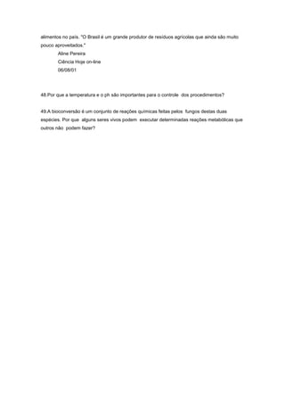 alimentos no país. "O Brasil é um grande produtor de resíduos agrícolas que ainda são muito
pouco aproveitados."
       Aline Pereira
       Ciência Hoje on-line
       06/08/01




48.Por que a temperatura e o ph são importantes para o controle dos procedimentos?


49.A bioconversão é um conjunto de reações químicas feitas pelos fungos destas duas
espécies. Por que alguns seres vivos podem executar determinadas reações metabólicas que
outros não podem fazer?
 