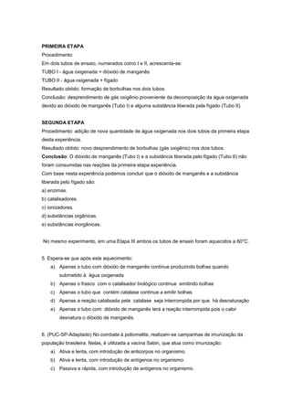 PRIMEIRA ETAPA
Procedimento:
Em dois tubos de ensaio, numerados como I e II, acrescenta-se:
TUBO I - água oxigenada + dióxido de manganês
TUBO II - água oxigenada + fígado
Resultado obtido: formação de borbulhas nos dois tubos.
Conclusão: desprendimento de gás oxigênio proveniente da decomposição da água oxigenada
devido ao dióxido de manganês (Tubo I) e alguma substância liberada pela fígado (Tubo II).


SEGUNDA ETAPA
Procedimento: adição de nova quantidade de água oxigenada nos dois tubos da primeira etapa
desta experiência.
Resultado obtido: novo desprendimento de borbulhas (gás oxigênio) nos dois tubos.
Conclusão: O dióxido de manganês (Tubo I) e a substância liberada pelo fígado (Tubo II) não
foram consumidas nas reações da primeira etapa experiência.
Com base nesta experiência podemos concluir que o dióxido de manganês e a substância
liberada pelo fígado são:
a) enzimas.
b) catalisadores.
c) ionizadores.
d) substâncias orgânicas.
e) substâncias inorgânicas.


No mesmo experimento, em uma Etapa III ambos os tubos de ensaio foram aquecidos a 60°C.


5. Espera-se que após este aquecimento:
    a) Apenas o tubo com dióxido de manganês continue produzindo bolhas quando
        submetido á água oxigenada
    b) Apenas o frasco com o catalisador biológico continue emitindo bolhas
    c) Apenas o tubo que contém catalase continue a emitir bolhas
    d) Apenas a reação catalisada pela catalase seja interrompida por que há desnaturação
    e) Apenas o tubo com dióxido de manganês terá a reação interrompida pois o calor
        desnatura o dióxido de manganês.


6. (PUC-SP-Adaptado) No combate à poliomelite, realizam-se campanhas de imunização da
população brasileira. Nelas, é utilizada a vacina Sabin, que atua como imunização:
    a) Ativa e lenta, com introdução de anticorpos no organismo.
    b) Ativa e lenta, com introdução de antígenos no organismo.
    c) Passiva e rápida, com introdução de antígenos no organismo.
 