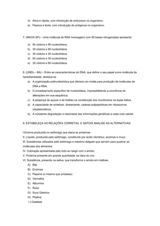 d) Ativa e rápida, com introdução de anticorpos no organismo.
    e) Passiva e lenta, com introdução de antígenos no organismo.



7. (MACK-SP) – Uma molécula de RNA mensageiro com 90 bases nitrogenadas apresenta:

    a) 90 códons e 90 nucleotídeos.
    b) 30 códons e 90 nucleotídeos.
    c) 30 códons e 30 nucleotídeos.
    d) 60 códons e 30 nucleotídeos.
    e) 30 códons e 60 nucleotídeos.


8. (UNEb – BA) – Entre as caracacterísticas do DNA, que define o seu papel como molécula da
hereditariedade, destaca-se
    a) A organização polinucleotídica que oferece um molde para produção de moléculas de
        DNA e RNA.
    b) O encadeamento específico de nucleotídeos, impossibilitando a ocorrência de
        alterações em sua sequência.
    c) A presença de açúcar e de fosfato na constituição dos monômeros na dupla hélice.
    d) A capacidade de sintetizar, diretamente, cadeias polipeptídicas em ribossomos
        citoplasmáticos.
    e) A constante degradação e ressíntese das informações genéticas a cada ciclo celular.


9. ESTABELEÇA AS RELAÇÕES CORRETAS, E DEPOIS ANALISE AS ALTERNATIVAS:


I.Enzima produzida no estômago que ataca as proteínas .
II. Líquido, produzido pelo estômago, constituído por ácido clorídrico, enzimas e muco
III. Substâncias utilizadas pelo estômago e intestino delgado que servem para quebrar as
moléculas dos alimentos
IV. Coloração apresentada pelo iodo ao reagir com o amido.
V. Proteína presente em grande quantidade na clara do ovo.
VI. Substância, presente na saliva, que transforma o amido em maltose.
    A) Bile
    B) Enzimas
    C) Pepsina (o mesmo que protease)
    D) Vermelha
    E) Albumina
    F) Roxa
    G) Suco Gástrico.
    H) Ptialina
    I ) Catalase
 